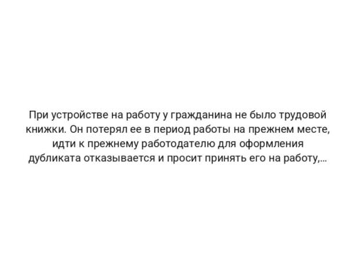 При устройстве на работу у гражданина не было трудовой книжки. Он потерял ее в период работы на прежнем месте, идти к прежнему работодателю для оформления дубликата отказывается и просит принять его на работу, оформить новую трудовую книжку или указать причину отказа в письменной форме. Можно ли указать в качестве причины отказа в приеме на работу отсутствие трудовой книжки у соискателя? ЭнтерФин