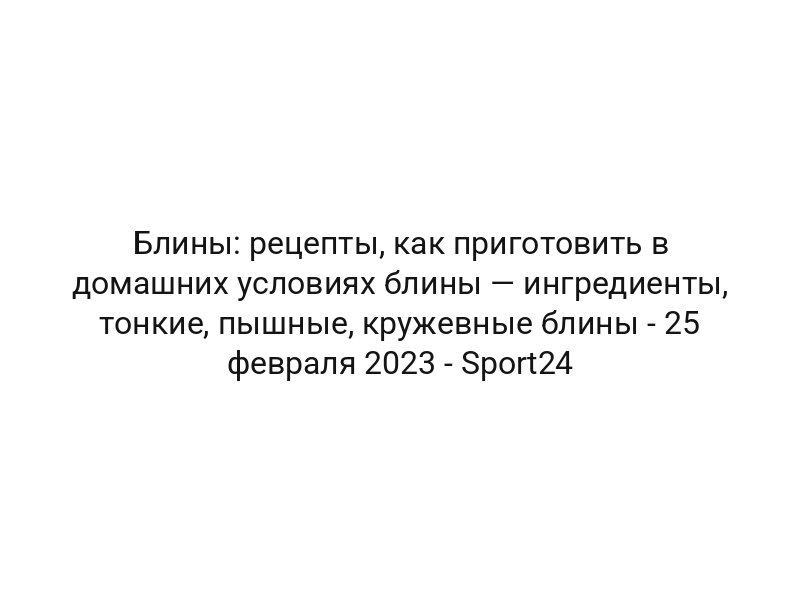 Блины: рецепты, как приготовить в домашних условиях блины — ингредиенты, тонкие, пышные, кружевные блины — 25 февраля 2023 — Sport24