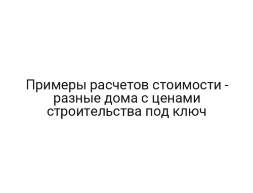 Примеры расчетов стоимости — разные дома с ценами строительства под ключ
