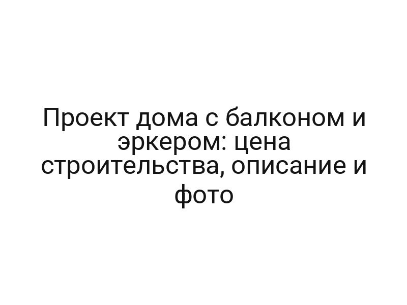 Проект дома с балконом и эркером: цена строительства, описание и фото