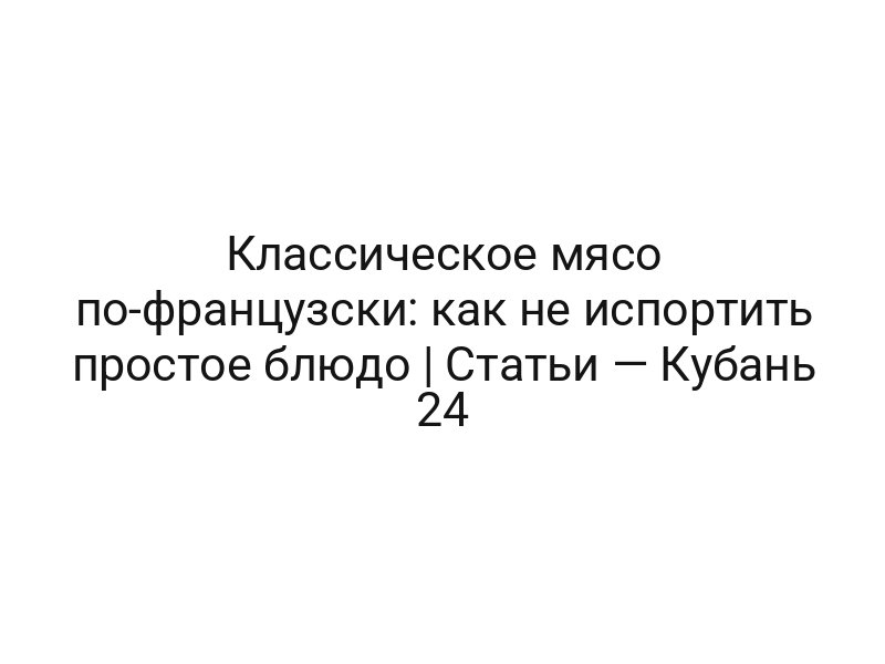 Классическое мясо по-французски: как не испортить простое блюдо | Статьи — Кубань 24
